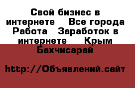 Свой бизнес в интернете. - Все города Работа » Заработок в интернете   . Крым,Бахчисарай